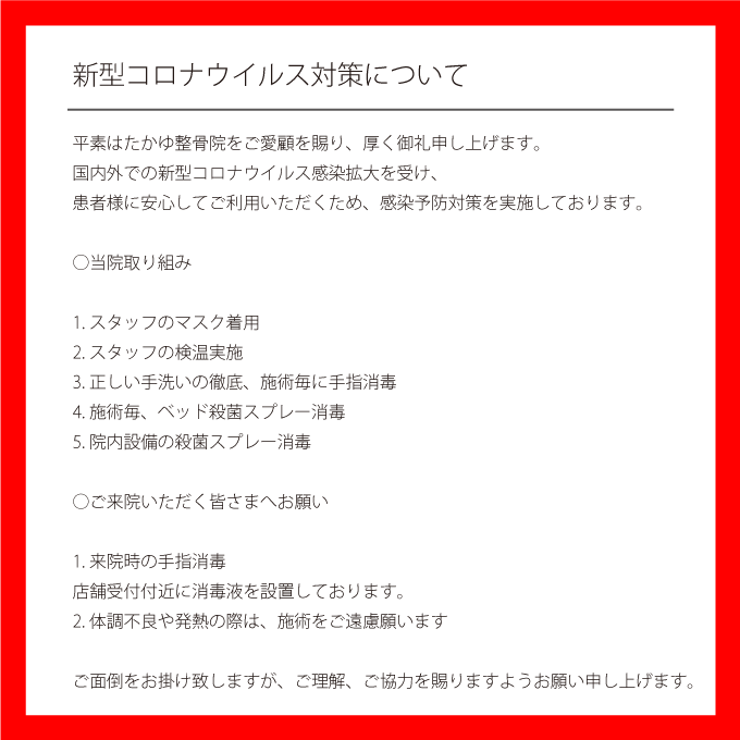 新型コロナウィルス対策について平素はたかゆ整骨院をご愛顧を賜り、厚く御礼申し上げます。
国内外での新型コロナウイルス感染拡大を受け、
患者様に安心してご利用いただくため、感染予防対策を実施しております。
○当院取り組み
1.スタッフのマスク着用
2.スタッフの検温実施
3.正しい手洗いの徹底、施術毎に手指消毒
4.施術毎、ベッド殺菌スプレー消毒
5.院内設備の殺菌スプレー消毒
○ご来院いただく皆さまへお願い
1.来院時の手指消毒
店舗受付付近に消毒液を設置しております。
2.体調不良や発熱の際は、施術をご遠慮願います
ご面倒をお掛け致しますが、ご理解、ご協力を賜りますようお願い申し上げます。