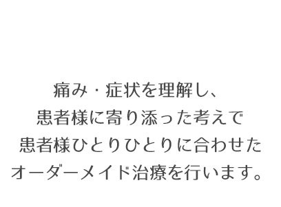 痛み・症状を理解し、患者様に寄り添った考えで患者様ひとりひとりに合わせたオーダーメイド治療を行います。