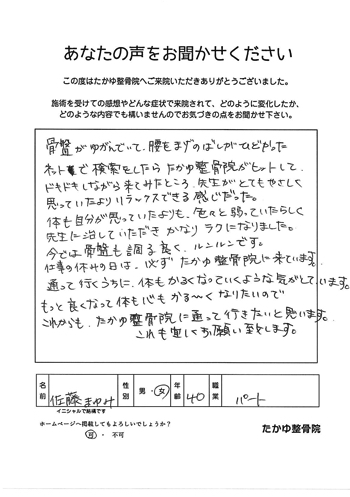 骨盤がゆがんでいて、腰の曲げ伸ばしがひどかった。ネットで検索したらたかゆ整骨院がヒットして、ドキドキしながら来てみたところ、先生がとても優しく、思っていたよりリラックスできる感じだった。体も自分が思っていたよりも色々と弱っていたらしく、先生に治していただきかなりラクになりました。今では骨盤の調子も良く、ルンルンです。仕事の休みの日は、必ずたかゆ整骨院に来ています。通って行くうちに、体も軽くなっていくような気がしています。もっと良くなって体も心もかる～くなりたいので、これからもたかゆ整骨院に通って行きたいと思います。これからも宜しくお願い致します。