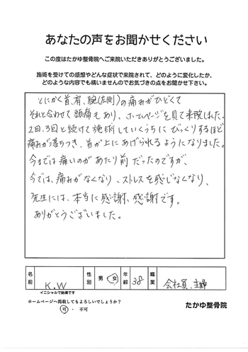 とにかく首、肩、腕の痛み、併せて頭痛がひどくて来院しました。2回、3回と続けて施術をしていくうちにびっくりするほど痛みが落ち着き、首が上にあげられるようになり