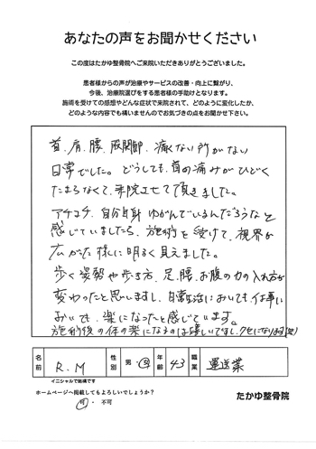 首、肩、腰、股関節、痛くないところがない日常でした。どうしても首の痛みがひどくたまらなくて来院させて頂きました。あちこち自分自身ゆがんでいるんだろうなと感じていましたら、施術を受けて、視界が広がった様に明るく見えました。歩く姿勢や歩きから、足、腰、お腹のちからの入れ方が変わったと思いますし、日常生活においても、仕事においても、楽になったと感じています。施術後の体の楽になるのは嬉しいですし、クセになります（笑）